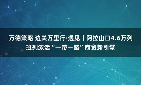 万德策略 边关万里行·遇见丨阿拉山口4.6万列班列激活“一带一路”商贸新引擎