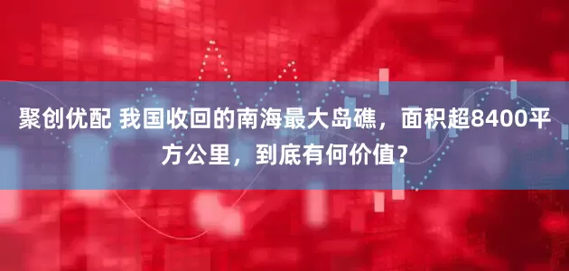 聚创优配 我国收回的南海最大岛礁，面积超8400平方公里，到底有何价值？