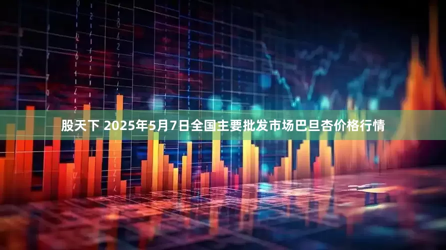 股天下 2025年5月7日全国主要批发市场巴旦杏价格行情