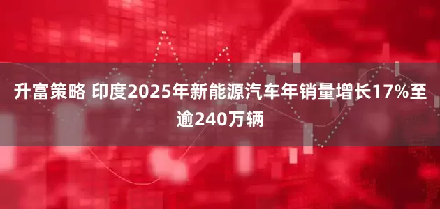 升富策略 印度2025年新能源汽车年销量增长17%至逾240万辆